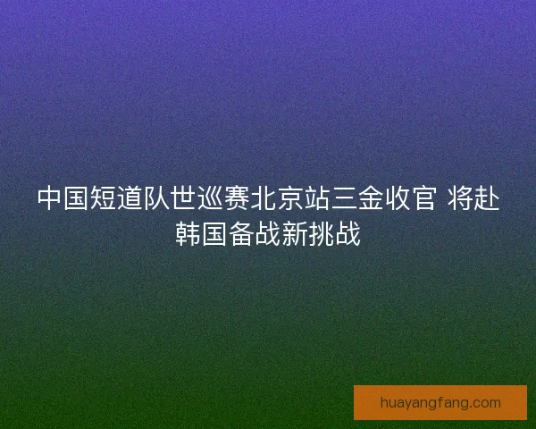 中国短道队世巡赛北京站三金收官 将赴韩国备战新挑战