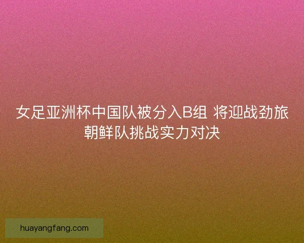 女足亚洲杯中国队被分入B组 将迎战劲旅朝鲜队挑战实力对决 女足亚洲杯中国队被分入B组 将迎战劲旅朝鲜队挑战实力对决