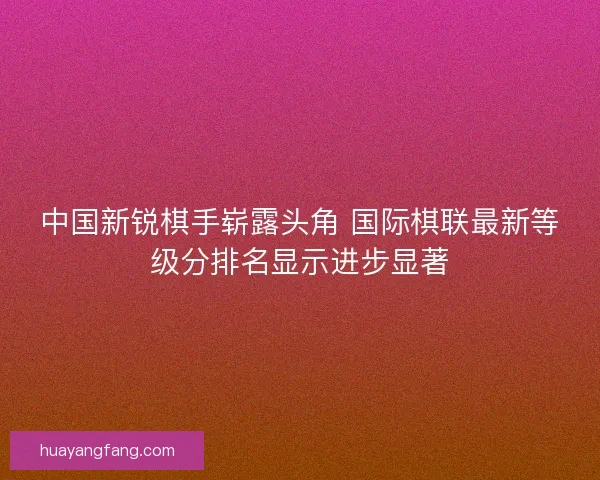 中国新锐棋手崭露头角 国际棋联最新等级分排名显示进步显著 中国新锐棋手崭露头角 国际棋联最新等级分排名显示进步显著