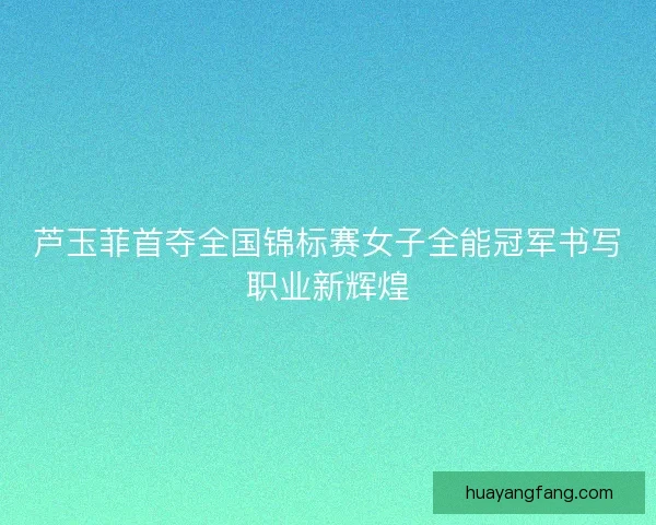 芦玉菲首夺全国锦标赛女子全能冠军书写职业新辉煌