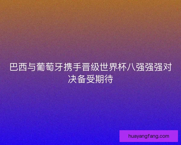 巴西与葡萄牙携手晋级世界杯八强强强对决备受期待