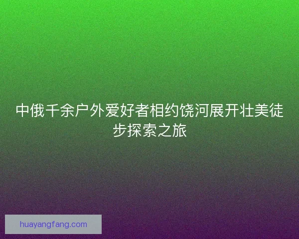 中俄千余户外爱好者相约饶河展开壮美徒步探索之旅 中俄千余户外爱好者相约饶河展开壮美徒步探索之旅