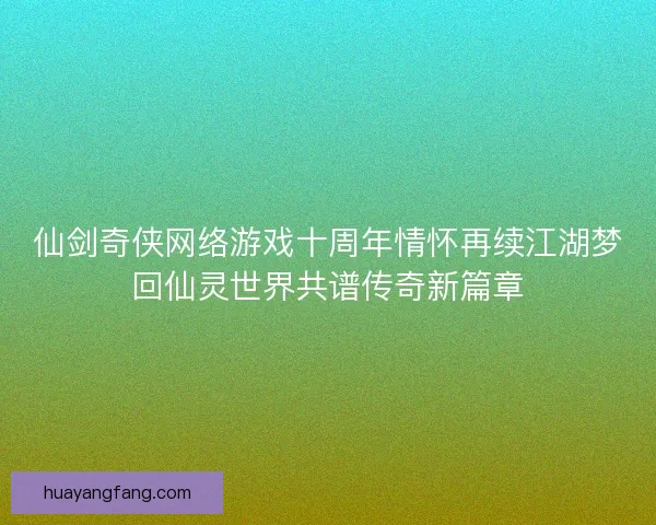 仙剑奇侠网络游戏十周年情怀再续江湖梦回仙灵世界共谱传奇新篇章