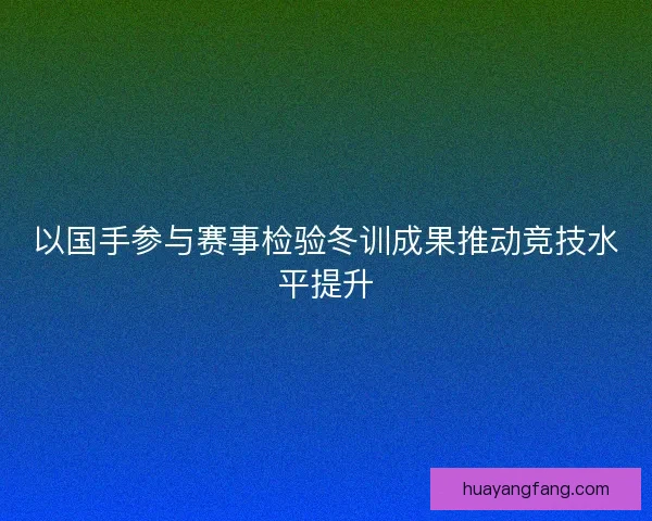 以国手参与赛事检验冬训成果推动竞技水平提升 以国手参与赛事检验冬训成果推动竞技水平提升