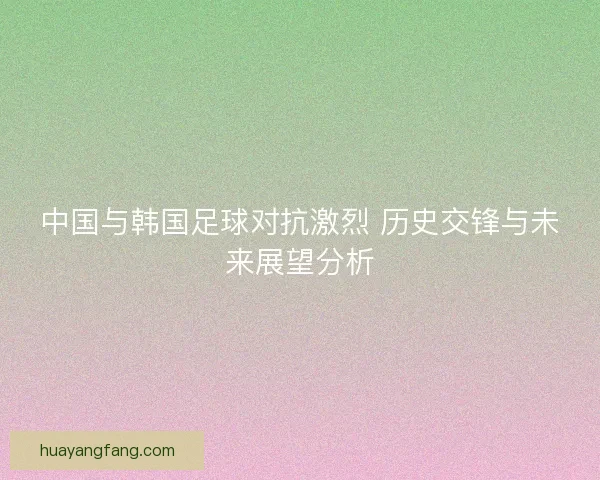 中国与韩国足球对抗激烈 历史交锋与未来展望分析 中国与韩国足球对抗激烈 历史交锋与未来展望分析