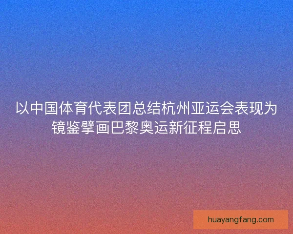 以中国体育代表团总结杭州亚运会表现为镜鉴擘画巴黎奥运新征程启思