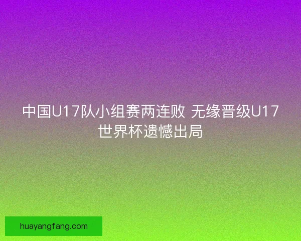 中国U17队小组赛两连败 无缘晋级U17世界杯遗憾出局