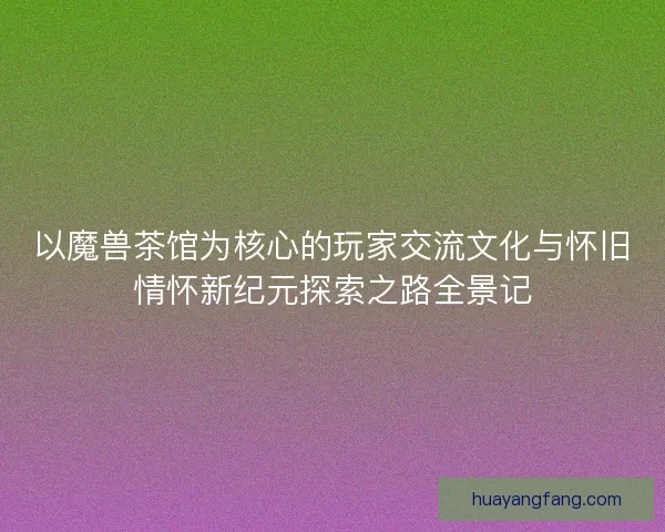 以魔兽茶馆为核心的玩家交流文化与怀旧情怀新纪元探索之路全景记 以魔兽茶馆为核心的玩家交流文化与怀旧情怀新纪元探索之路全景记
